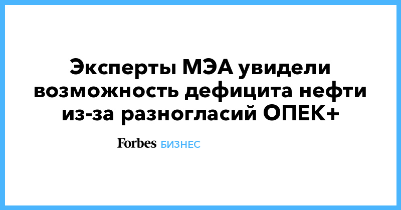 Эксперты МЭА увидели возможность дефицита нефти из-за разногласий ОПЕК+ - Vimarsana News