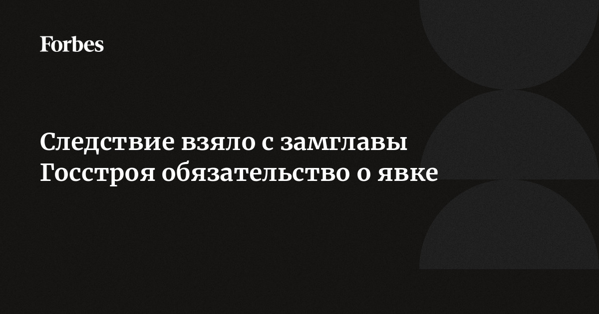Следствие взяло с замглавы Госстроя обязательство о явке | Forbes.ru