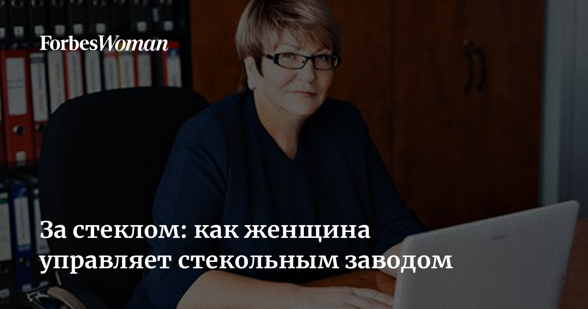 За стеклом: как женщина управляет стекольным заводом | ForbesWoman