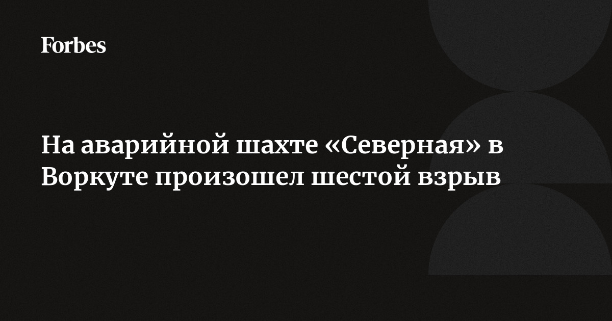 На аварийной шахте Северная в Воркуте произошел шестой взрыв  Forbes.ru