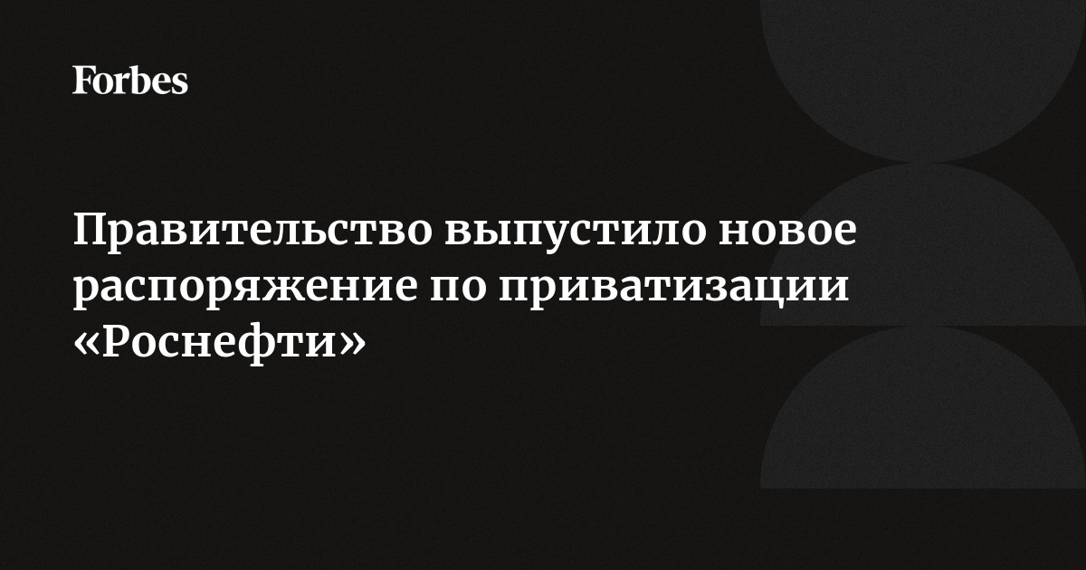 Правительство выпустило новое распоряжение по приватизации «Роснефти» | Forbes.ru