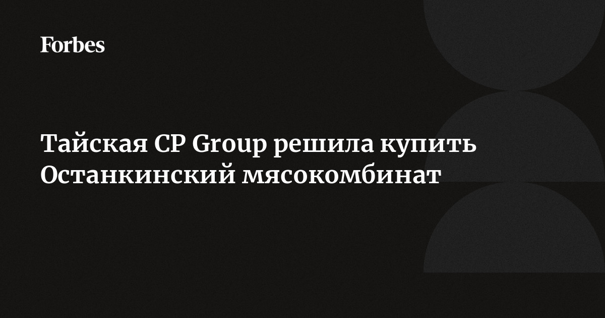 Тайская CP Group решила купить Останкинский мясокомбинат |Forbesru