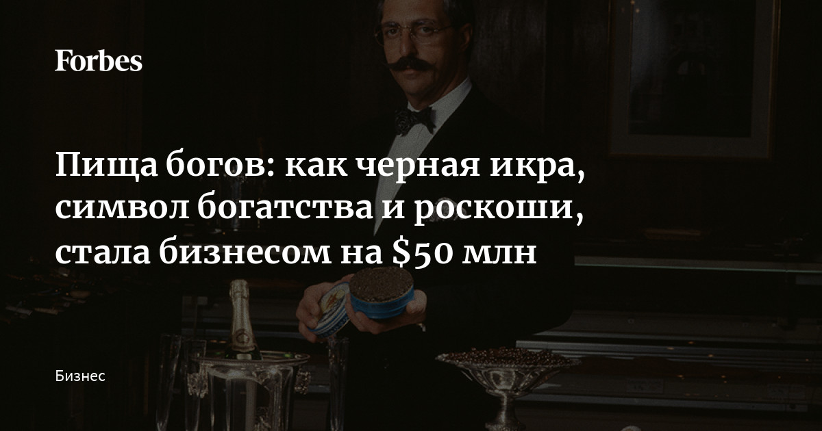 Пища богов: как черная икра, символ богатства и роскоши, стала бизнесом на  $50 млн | Forbes.ru