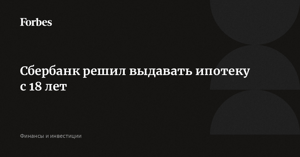 Сбербанк решил выдавать ипотеку с 18 лет | Forbes.ru