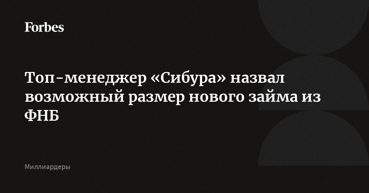 Топ-менеджер Сибура назвал возможный размер нового займа из ФНБ  Forbes.ru