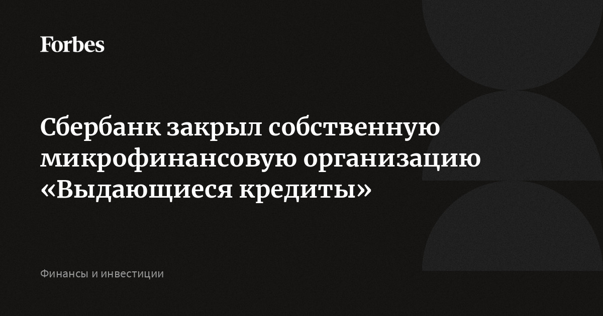 Сбербанк закрыл собственную микрофинансовую организацию Выдающиеся кредиты  Forbes.ru