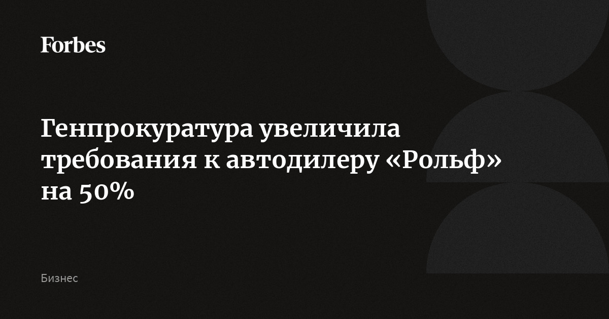 Генпрокуратура увеличила требования к автодилеру «Рольф» на 50% | Forbes.ru
