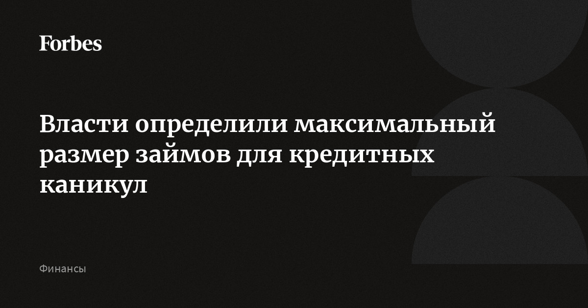 Власти определили максимальный размер займов для кредитных каникул | Forbes.ru