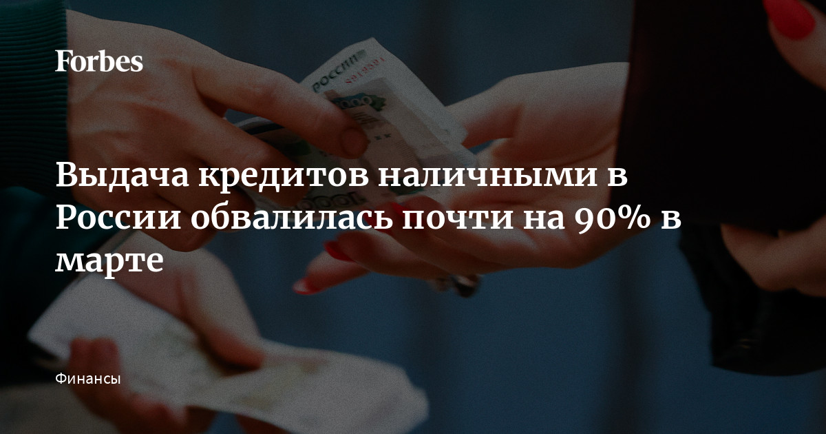 Выдача кредитов наличными в России обвалилась почти на 90% в марте | Forbes.ru