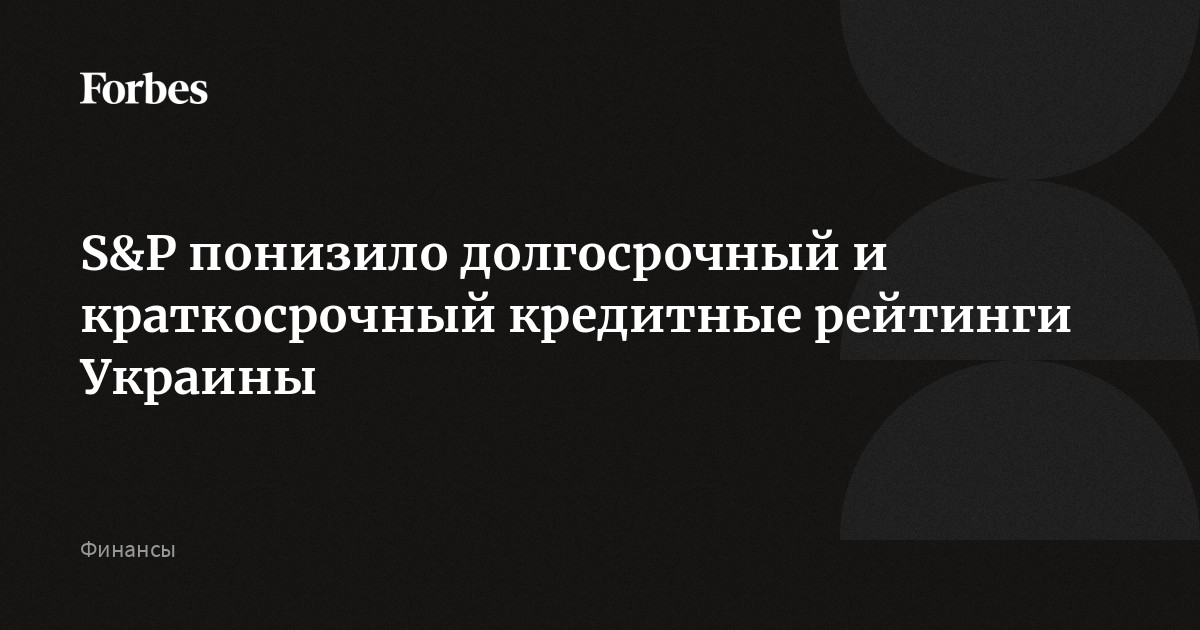 S&P понизило долгосрочный и краткосрочный кредитные рейтинги Украины | Forbes.ru