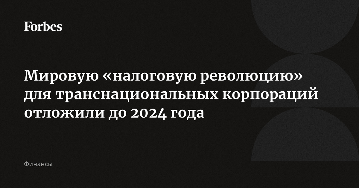 Мировую «налоговую революцию» для транснациональных корпораций отложили до  2024 года | Forbes.ru