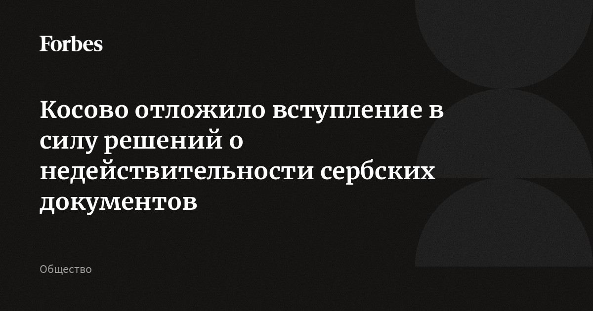 Косово отложило вступление в силу решений о недействительности сербских документов | Forbes.ru