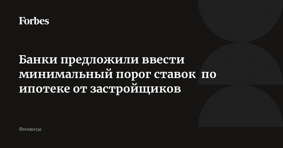 Банки предложили ввести минимальный порог ставок  по ипотеке от застройщиков | Forbes.ru