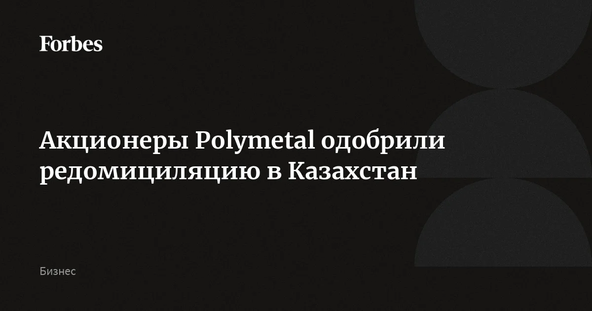Акционеры Polymetal одобрили редомициляцию в Казахстан | Forbes.ru