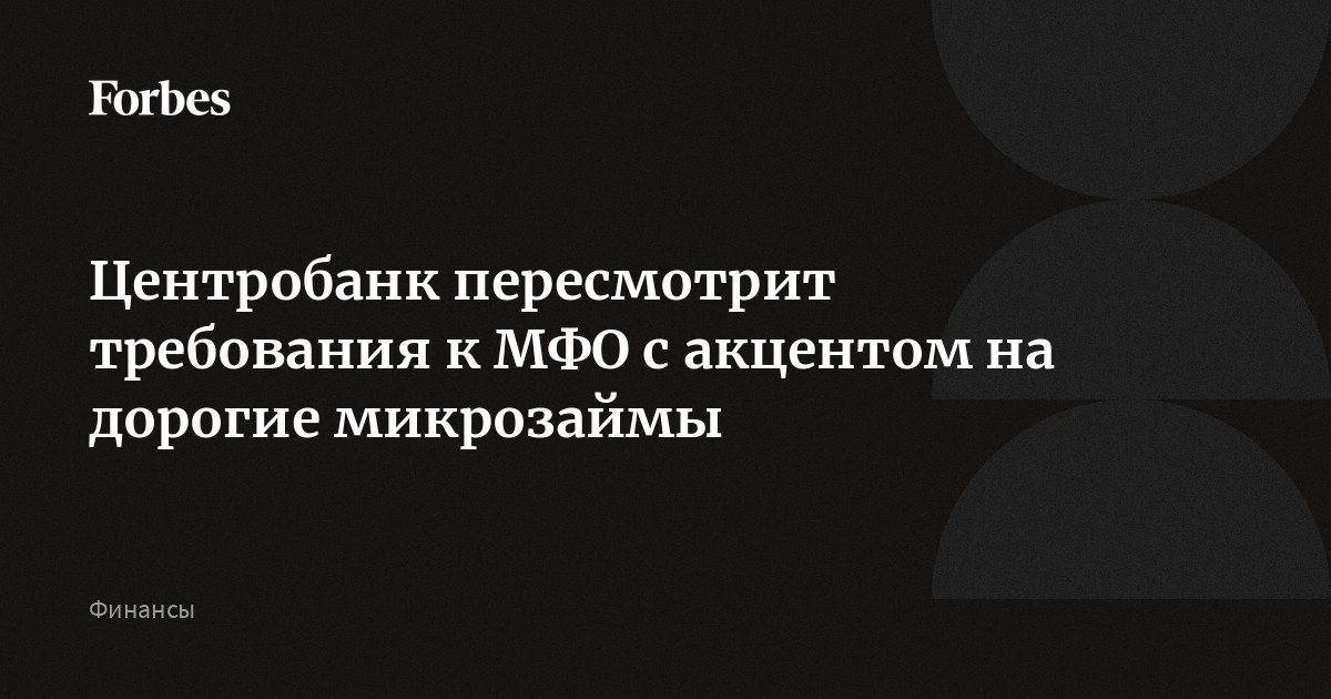 Центробанк пересмотрит требования к МФО с акцентом на дорогие микрозаймы | Forbes.ru