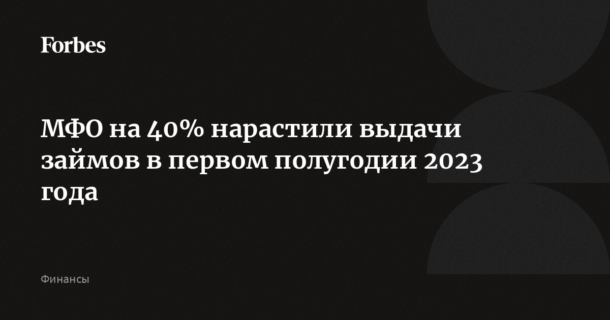 МФО на 40% нарастили выдачи займов в первом полугодии 2023 года  Forbes.ru