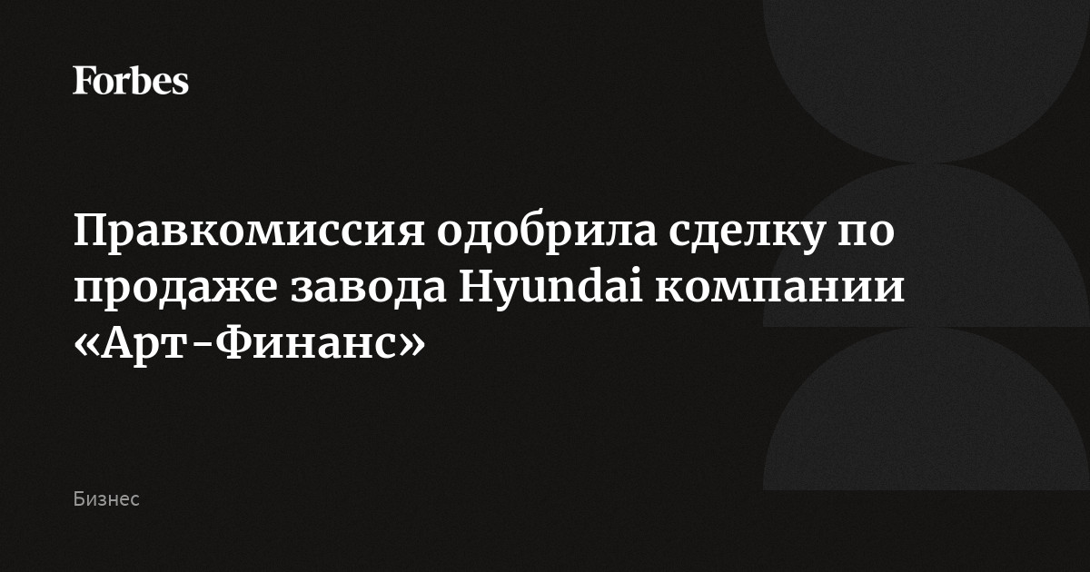 Правкомиссия одобрила сделку по продаже завода Hyundai компании Арт-Финанс  Forbes.ru