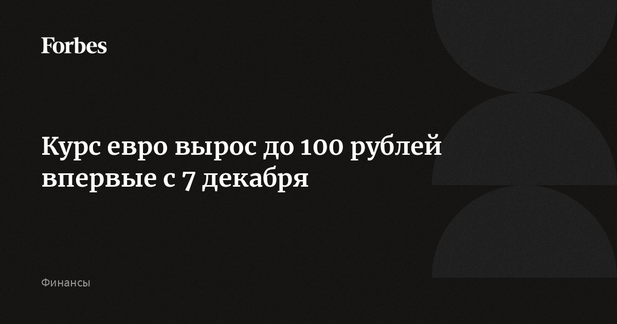 Курс евро вырос до 100 рублей впервые с 7 декабря