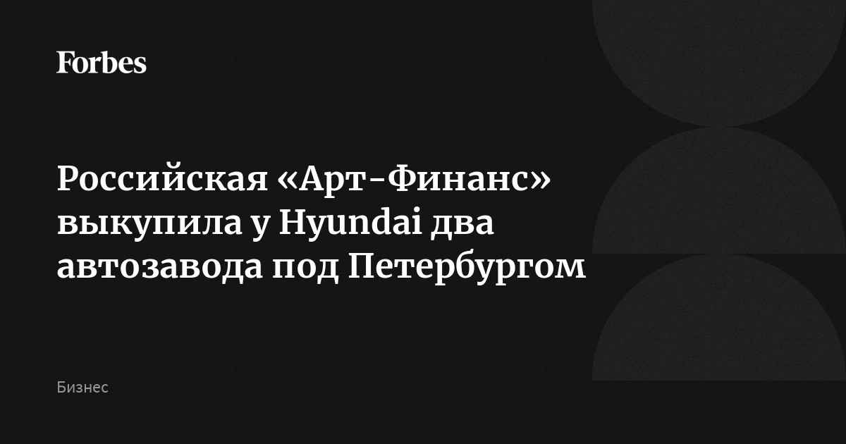  Российская «Арт-Финанс» выкупила у Hyundai два автозавода под Петербургом | Forbes.ru