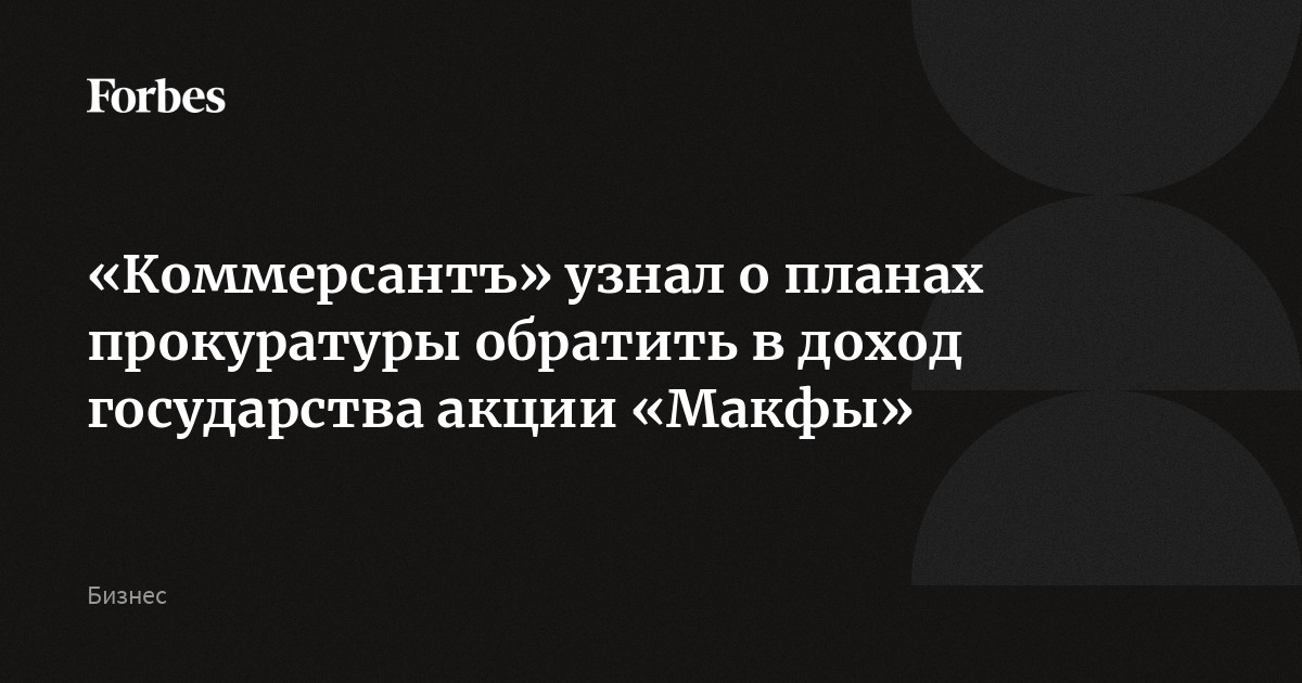 «Коммерсантъ» узнал о планах прокуратуры обратить в доход государства акции «Макфы»