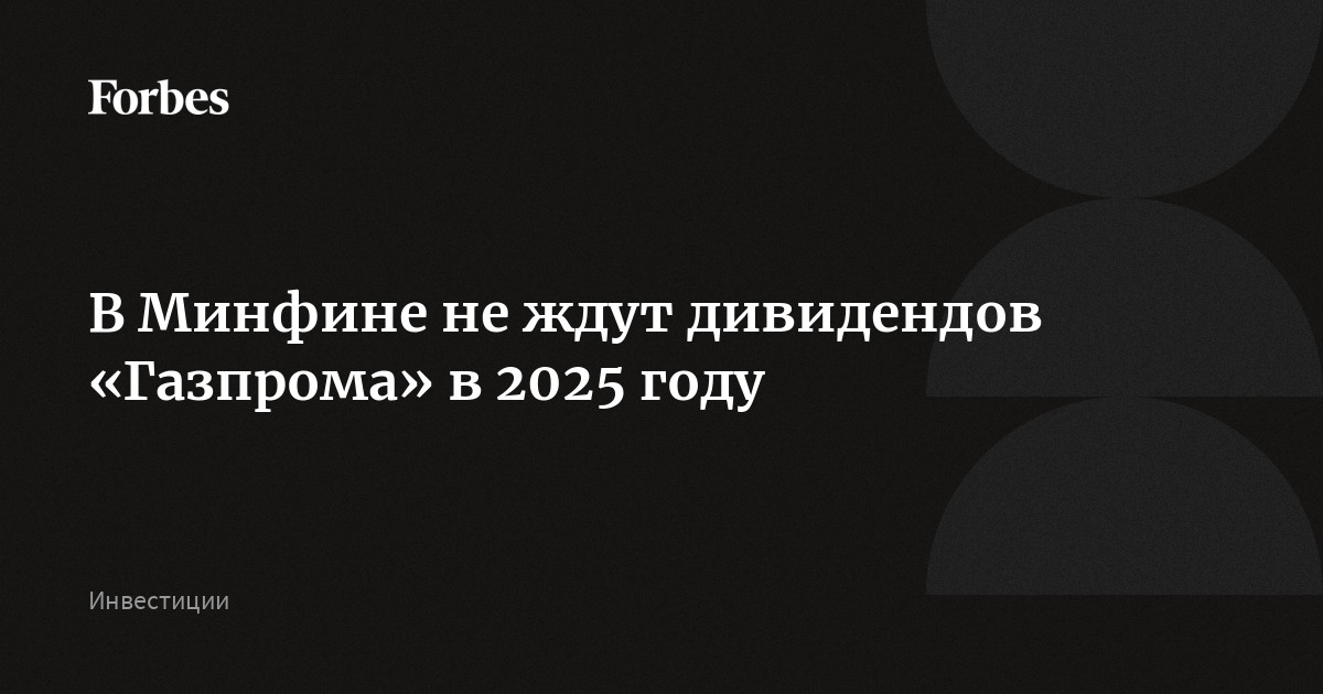 В Минфине не ждут дивидендов «Газпрома» в 2025 году | Forbes.ru