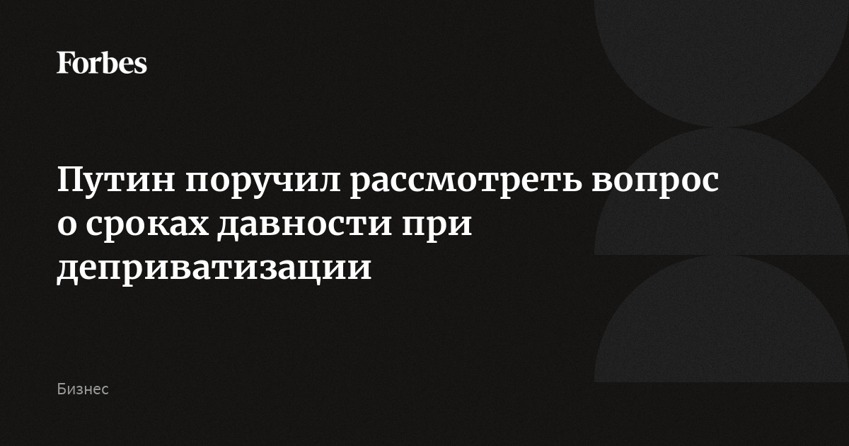 Путин поручил рассмотреть вопрос о сроках давности при деприватизации