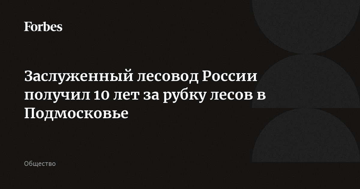 Заслуженный лесовод России получил 10 лет за рубку лесов в Подмосковье