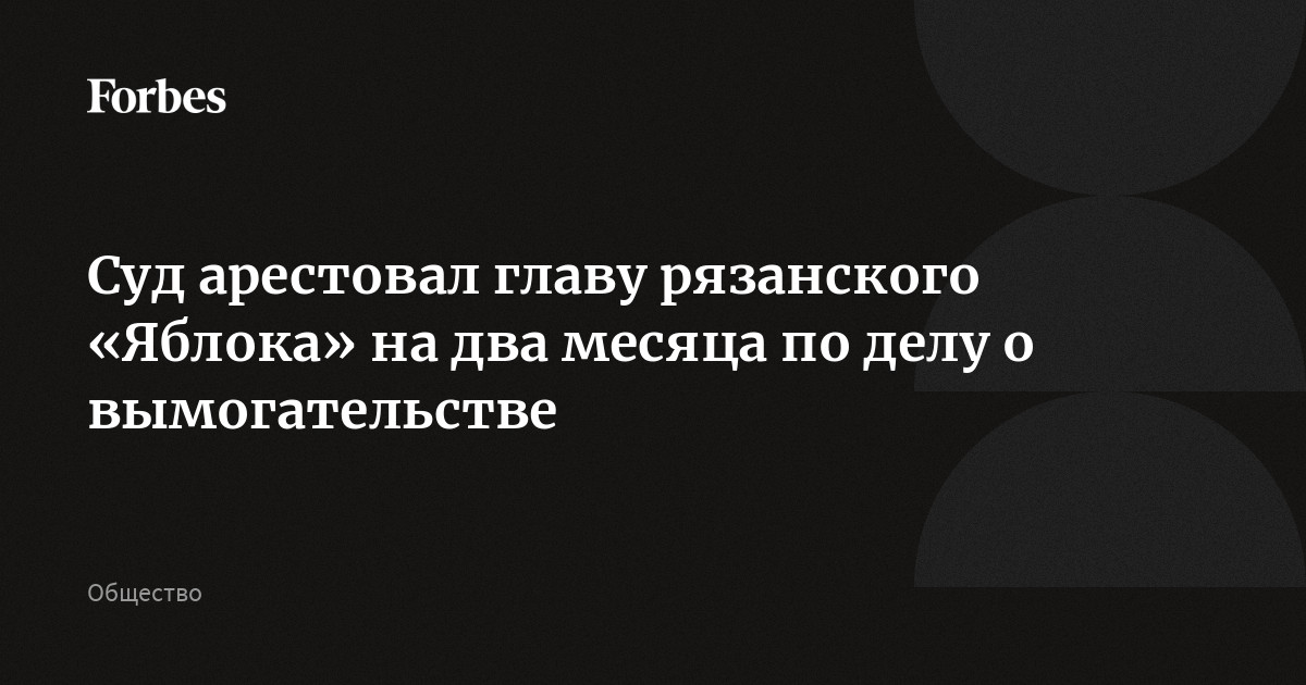 Суд арестовал главу рязанского «Яблока» на два месяца по делу о вымогательстве