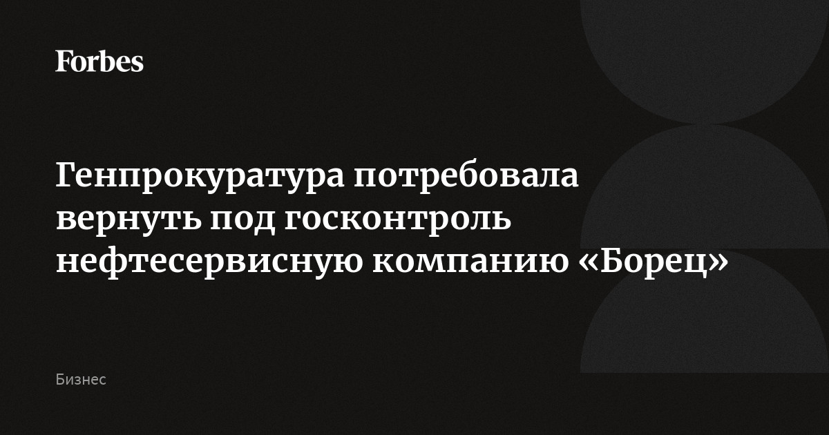 Генпрокуратура потребовала вернуть под госконтроль нефтесервисную компанию «Борец»