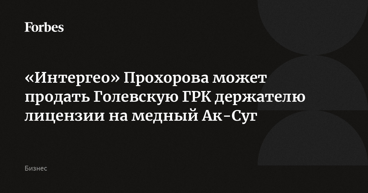 «Интергео» Прохорова может продать Голевскую ГРК держателю лицензии на медный Ак-Суг