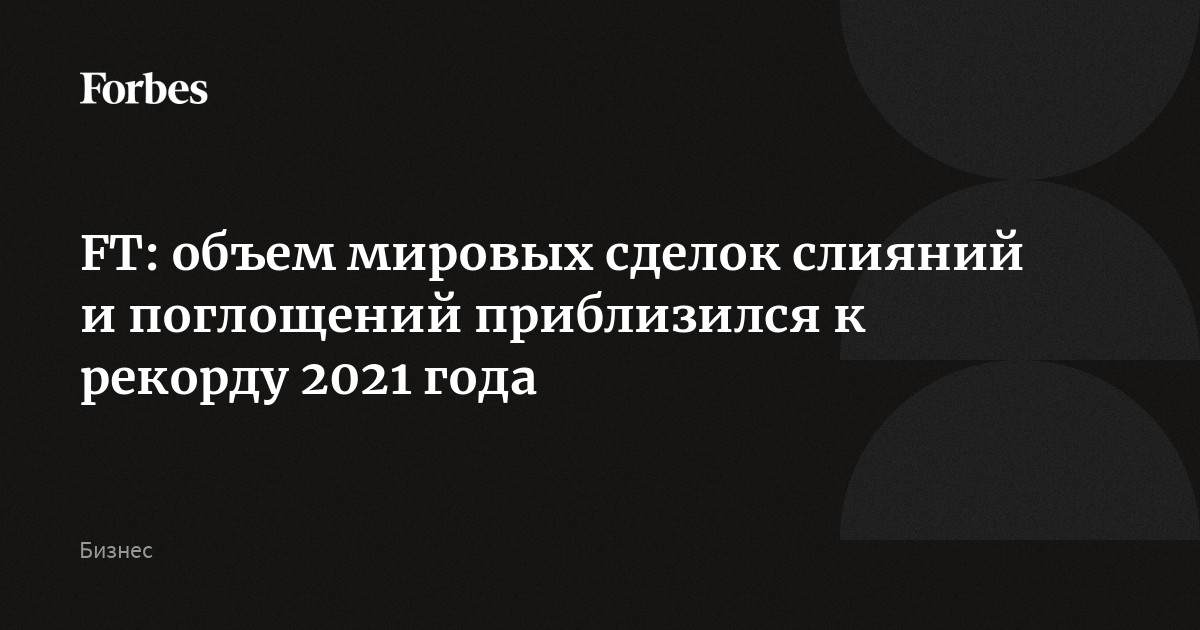 FT: объем мировых сделок слияний и поглощений приблизился к рекорду 2021 года