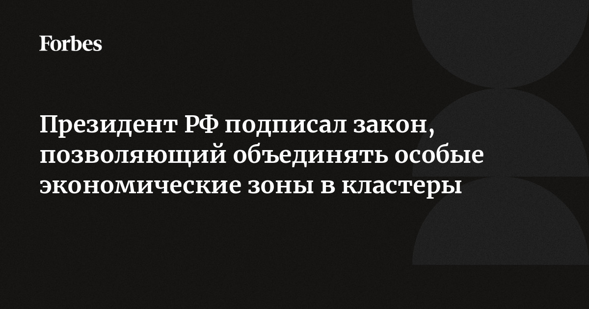 Президент РФ подписал закон, позволяющий объединять особые экономические  зоны в кластеры | Forbes.ru